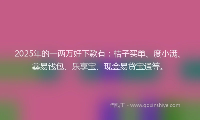 2025年的一两万好下款有：桔子买单、度小满、鑫易钱包、乐享宝、现金易贷宝通等。