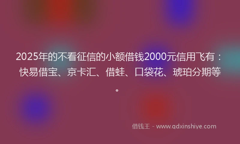 2025年的不看征信的小额借钱2000元信用飞有：快易借宝、京卡汇、借蛙、口袋花、琥珀分期等。