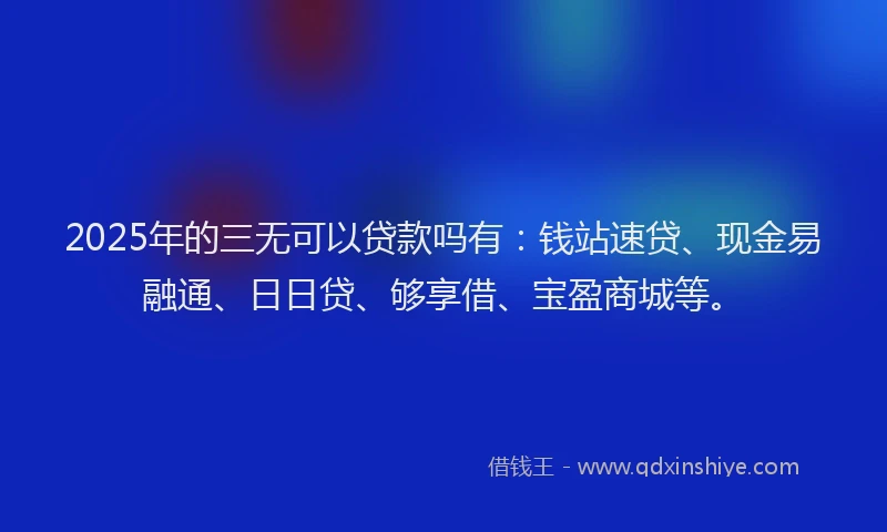 2025年的三无可以贷款吗有：钱站速贷、现金易融通、日日贷、够享借、宝盈商城等。