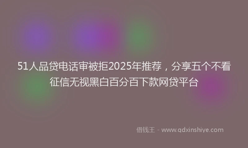 51人品贷电话审被拒2025年推荐，分享五个不看征信无视黑白百分百下款网贷平台