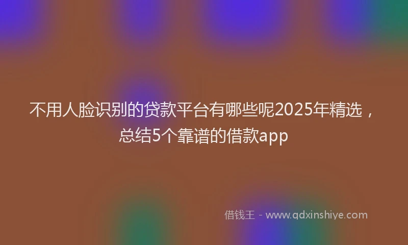 不用人脸识别的贷款平台有哪些呢2025年精选，总结5个靠谱的借款app