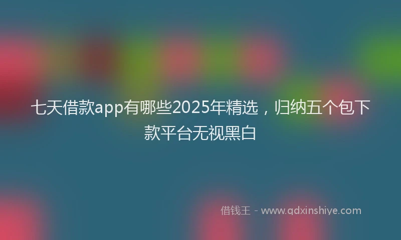 七天借款app有哪些2025年精选，归纳五个包下款平台无视黑白