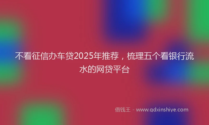 不看征信办车贷2025年推荐，梳理五个看银行流水的网贷平台
