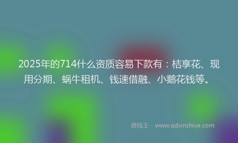2025年的714什么资质容易下款有：桔享花、现用分期、蜗牛租机、钱速借融、小鹅花钱等。