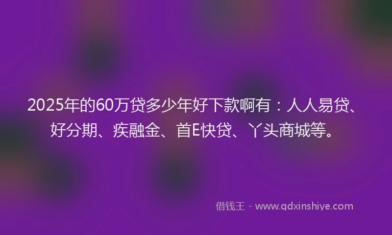 2025年的60万贷多少年好下款啊有：人人易贷、好分期、疾融金、首E快贷、丫头商城等。
