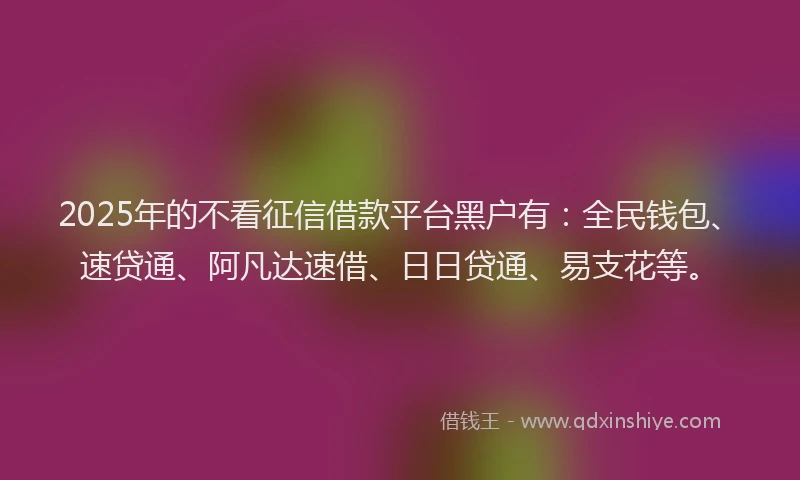 2025年的不看征信借款平台黑户有：全民钱包、速贷通、阿凡达速借、日日贷通、易支花等。