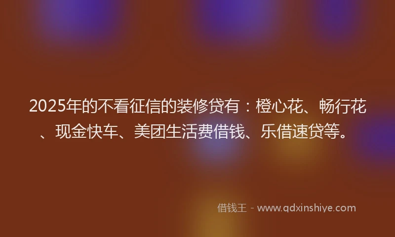 2025年的不看征信的装修贷有：橙心花、畅行花、现金快车、美团生活费借钱、乐借速贷等。