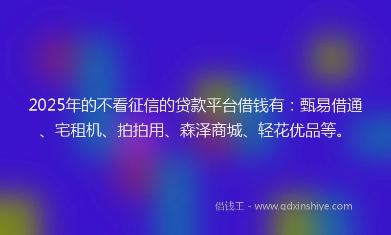 2025年的不看征信的贷款平台借钱有：甄易借通、宅租机、拍拍用、森泽商城、轻花优品等。