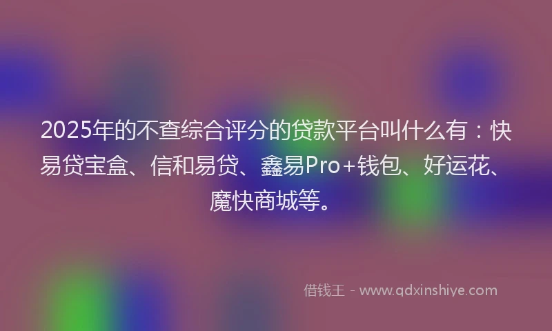 2025年的不查综合评分的贷款平台叫什么有：快易贷宝盒、信和易贷、鑫易Pro+钱包、好运花、魔快商城等。