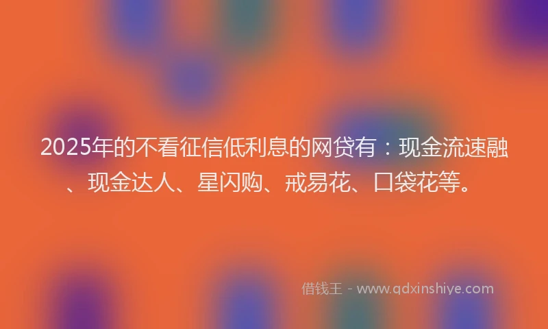 2025年的不看征信低利息的网贷有：现金流速融、现金达人、星闪购、戒易花、口袋花等。