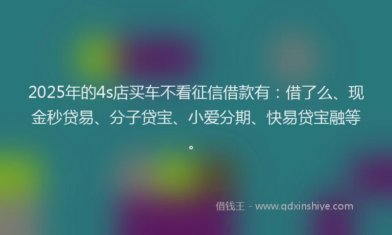 2025年的4s店买车不看征信借款有：借了么、现金秒贷易、分子贷宝、小爱分期、快易贷宝融等。