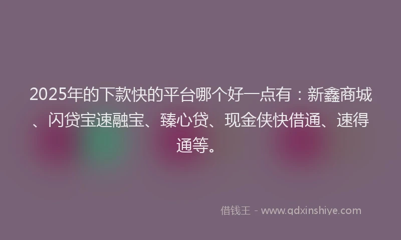 2025年的下款快的平台哪个好一点有：新鑫商城、闪贷宝速融宝、臻心贷、现金侠快借通、速得通等。