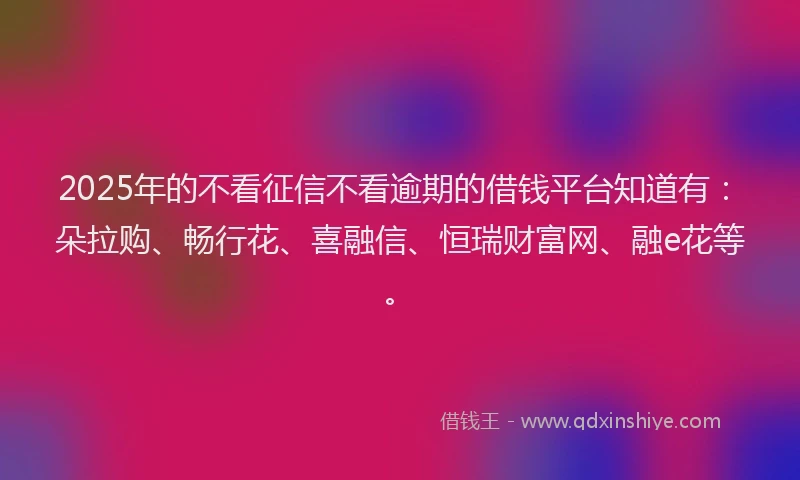 2025年的不看征信不看逾期的借钱平台知道有：朵拉购、畅行花、喜融信、恒瑞财富网、融e花等。
