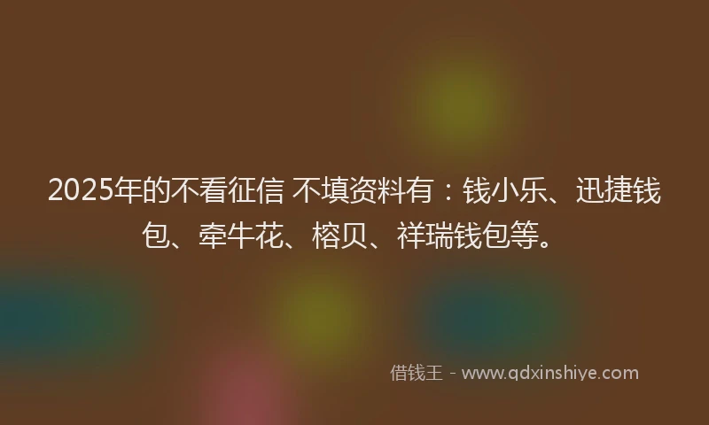 2025年的不看征信 不填资料有：钱小乐、迅捷钱包、牵牛花、榕贝、祥瑞钱包等。