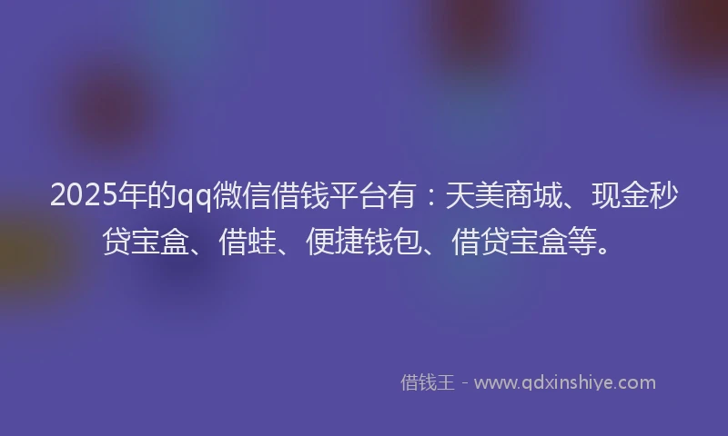 2025年的qq微信借钱平台有：天美商城、现金秒贷宝盒、借蛙、便捷钱包、借贷宝盒等。