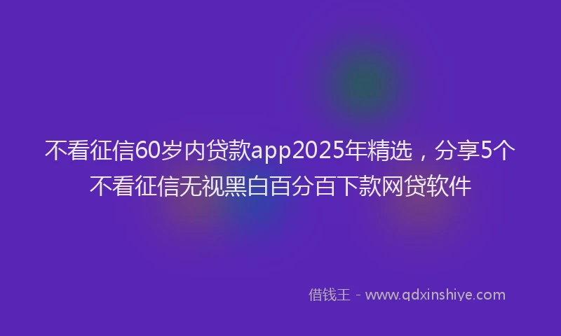 不看征信60岁内贷款app2025年精选，分享5个不看征信无视黑白百分百下款网贷软件