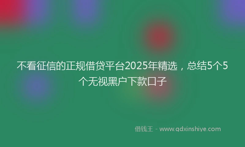 不看征信的正规借贷平台2025年精选，总结5个5个无视黑户下款口子