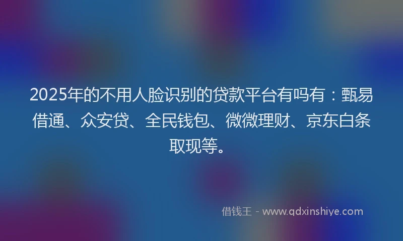 2025年的不用人脸识别的贷款平台有吗有：甄易借通、众安贷、全民钱包、微微理财、京东白条取现等。