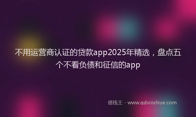 不用运营商认证的贷款app2025年精选，盘点五个不看负债和征信的app