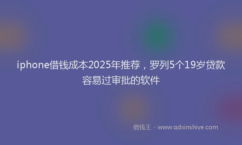 iphone借钱成本2025年推荐，罗列5个19岁贷款容易过审批的软件