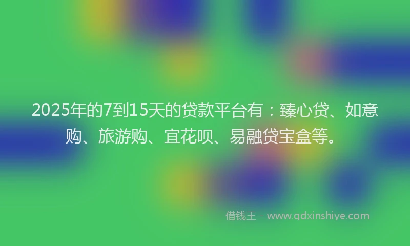 2025年的7到15天的贷款平台有：臻心贷、如意购、旅游购、宜花呗、易融贷宝盒等。