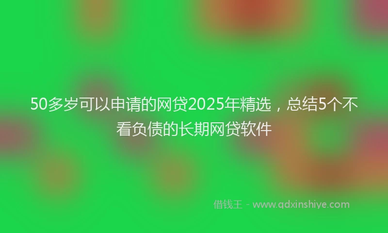 50多岁可以申请的网贷2025年精选，总结5个不看负债的长期网贷软件
