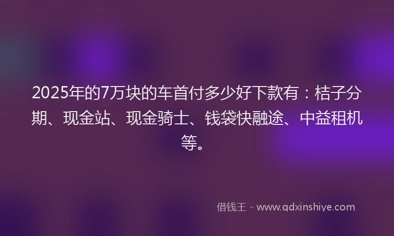 2025年的7万块的车首付多少好下款有：桔子分期、现金站、现金骑士、钱袋快融途、中益租机等。