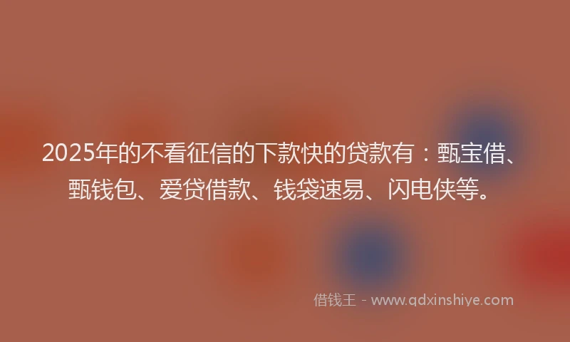 2025年的不看征信的下款快的贷款有：甄宝借、甄钱包、爱贷借款、钱袋速易、闪电侠等。
