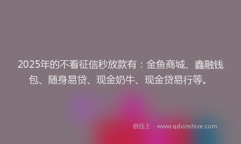 2025年的不看征信秒放款有：金鱼商城、鑫融钱包、随身易贷、现金奶牛、现金贷易行等。