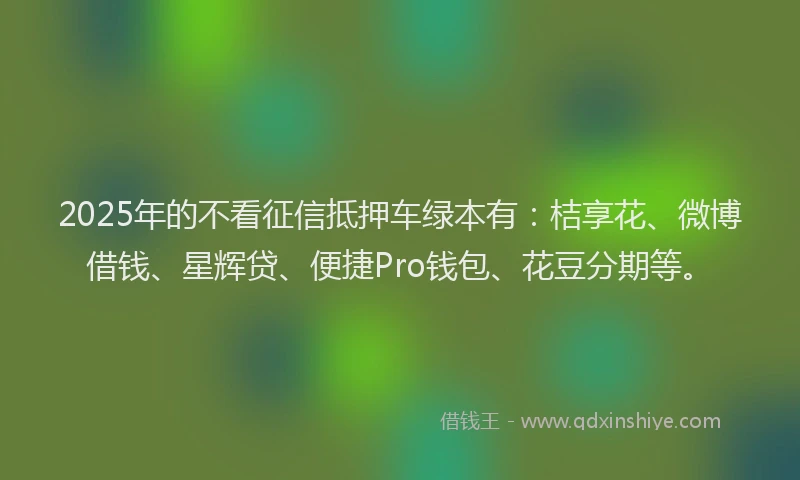 2025年的不看征信抵押车绿本有：桔享花、微博借钱、星辉贷、便捷Pro钱包、花豆分期等。