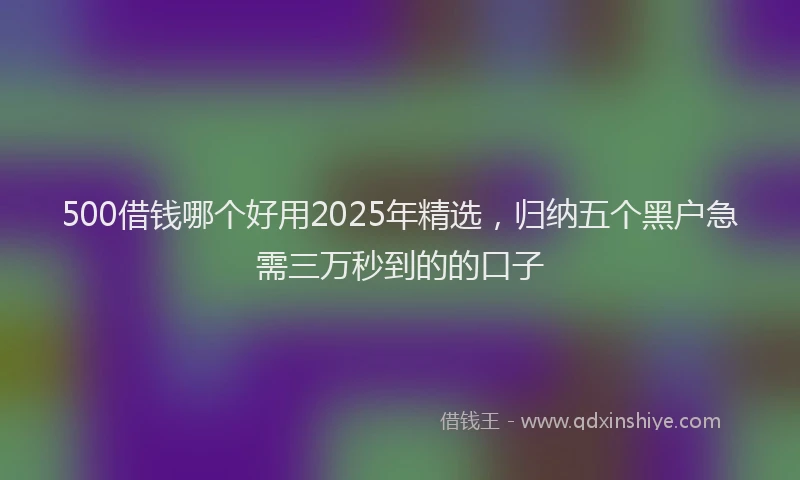 500借钱哪个好用2025年精选，归纳五个黑户急需三万秒到的的口子