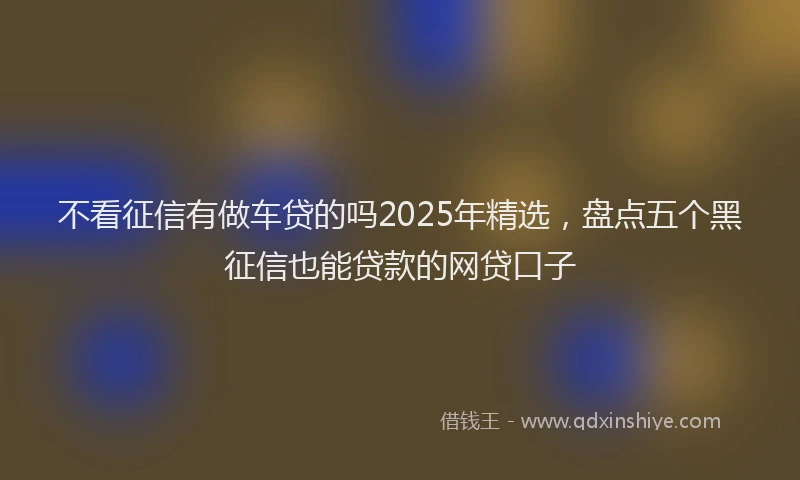 不看征信有做车贷的吗2025年精选，盘点五个黑征信也能贷款的网贷口子