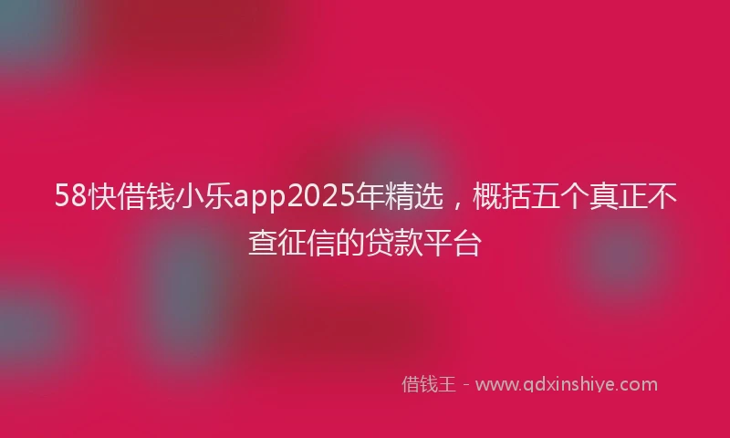 58快借钱小乐app2025年精选，概括五个真正不查征信的贷款平台