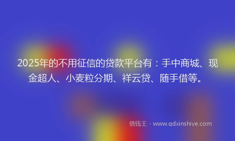 2025年的不用征信的贷款平台有：手中商城、现金超人、小麦粒分期、祥云贷、随手借等。
