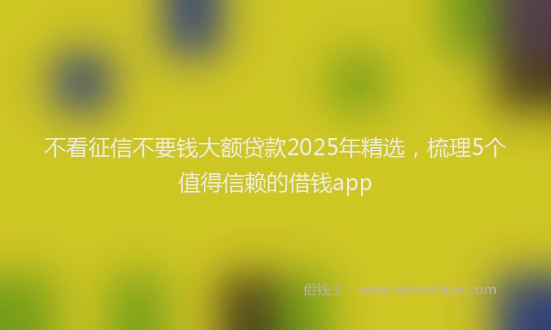 不看征信不要钱大额贷款2025年精选，梳理5个值得信赖的借钱app