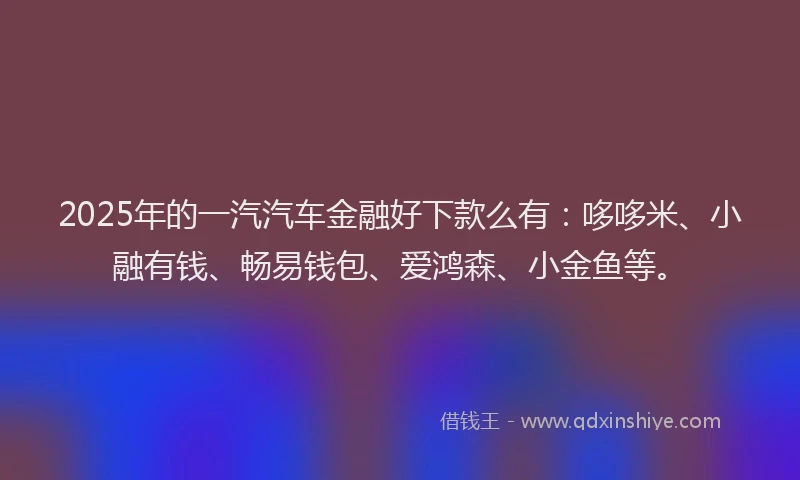 2025年的一汽汽车金融好下款么有：哆哆米、小融有钱、畅易钱包、爱鸿森、小金鱼等。