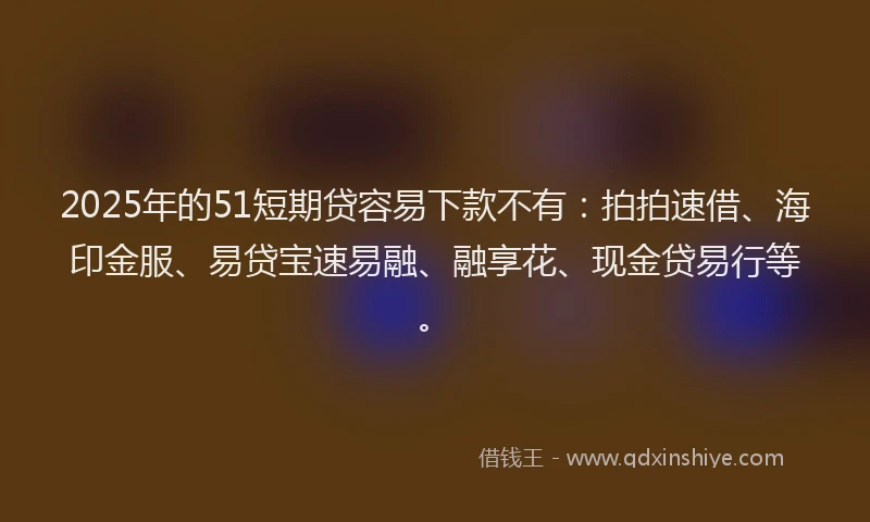 2025年的51短期贷容易下款不有：拍拍速借、海印金服、易贷宝速易融、融享花、现金贷易行等。