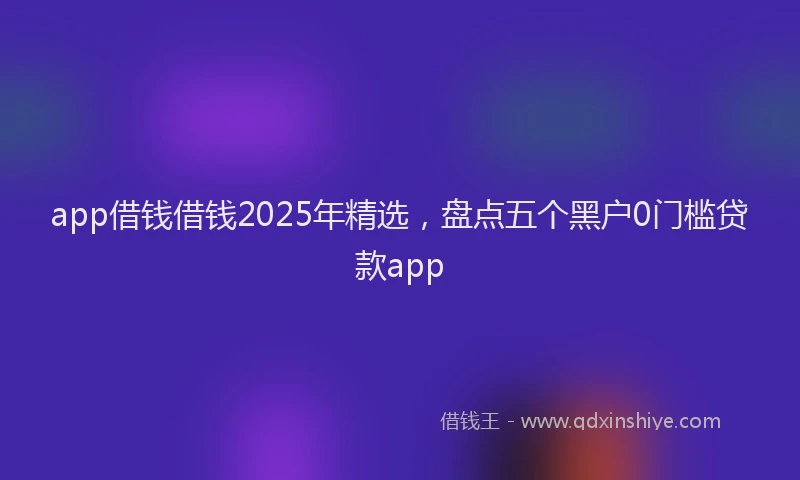 app借钱借钱2025年精选，盘点五个黑户0门槛贷款app