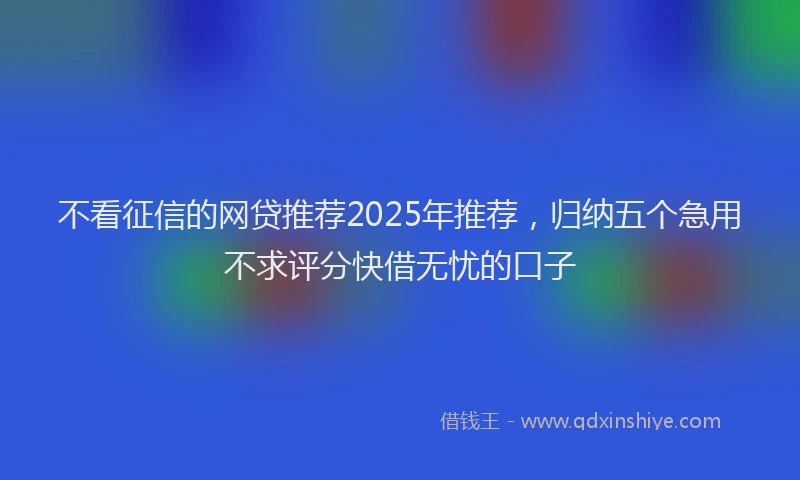 不看征信的网贷推荐2025年推荐，归纳五个急用不求评分快借无忧的口子