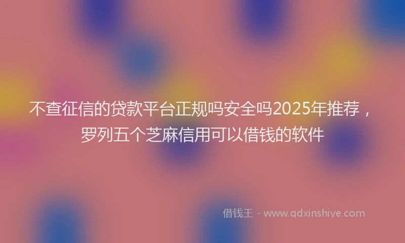 不查征信的贷款平台正规吗安全吗2025年推荐，罗列五个芝麻信用可以借钱的软件