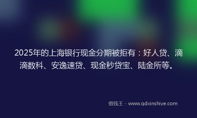 2025年的上海银行现金分期被拒有：好人贷、滴滴数科、安逸速贷、现金秒贷宝、陆金所等。