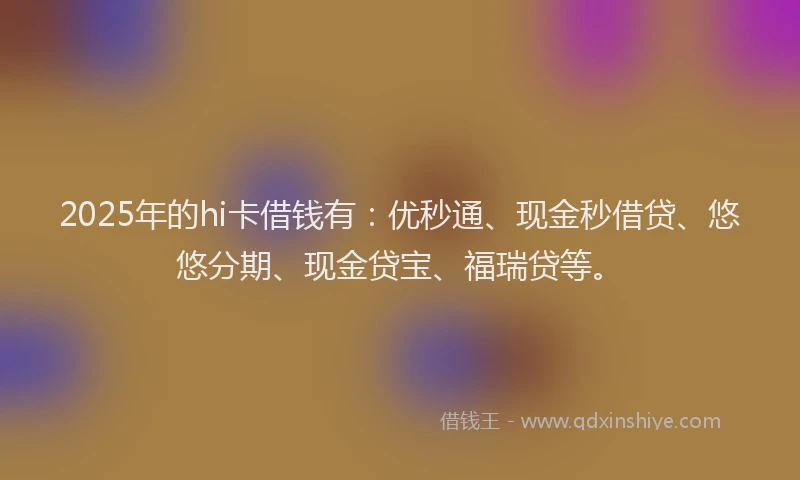 2025年的hi卡借钱有：优秒通、现金秒借贷、悠悠分期、现金贷宝、福瑞贷等。