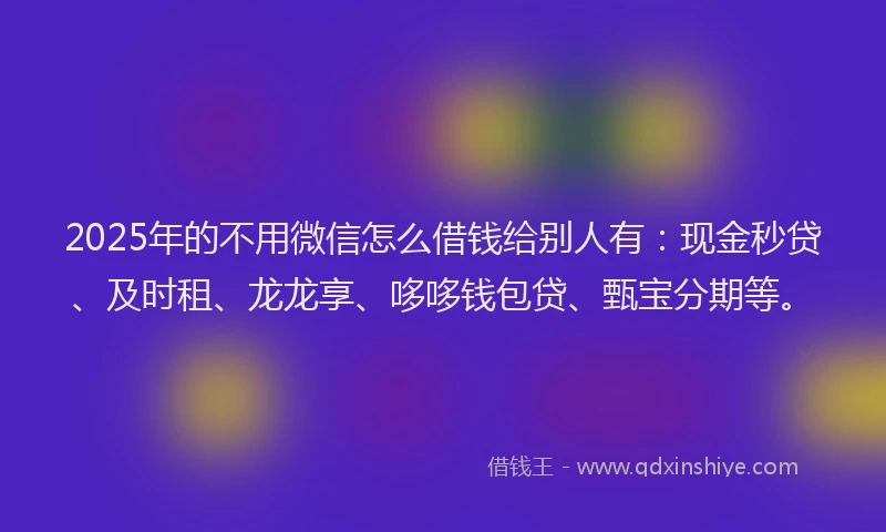 2025年的不用微信怎么借钱给别人有：现金秒贷、及时租、龙龙享、哆哆钱包贷、甄宝分期等。
