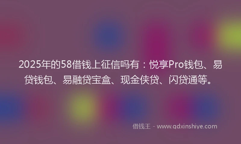 2025年的58借钱上征信吗有：悦享Pro钱包、易贷钱包、易融贷宝盒、现金侠贷、闪贷通等。