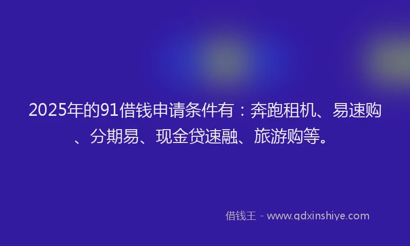 2025年的91借钱申请条件有：奔跑租机、易速购、分期易、现金贷速融、旅游购等。