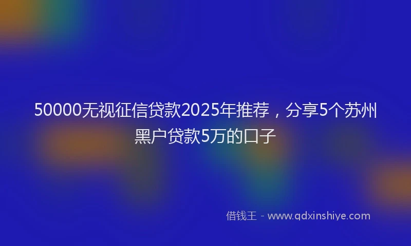 50000无视征信贷款2025年推荐，分享5个苏州黑户贷款5万的口子