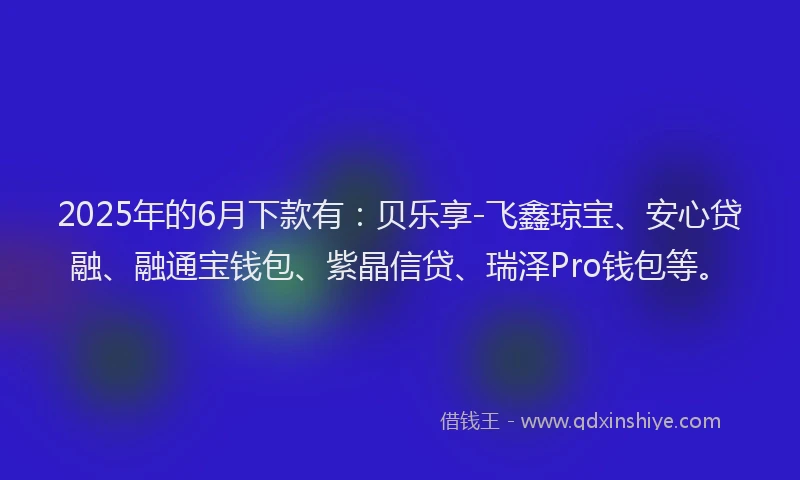 2025年的6月下款有：贝乐享-飞鑫琼宝、安心贷融、融通宝钱包、紫晶信贷、瑞泽Pro钱包等。