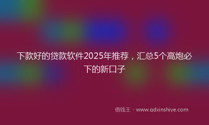 下款好的贷款软件2025年推荐，汇总5个高炮必下的新口子