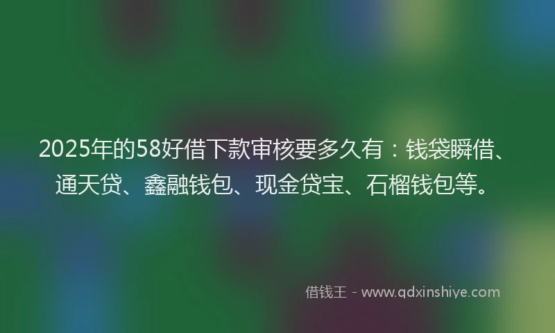 2025年的58好借下款审核要多久有：钱袋瞬借、通天贷、鑫融钱包、现金贷宝、石榴钱包等。