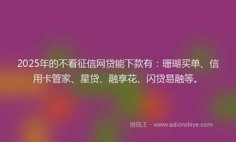 2025年的不看征信网贷能下款有：珊瑚买单、信用卡管家、星贷、融享花、闪贷易融等。